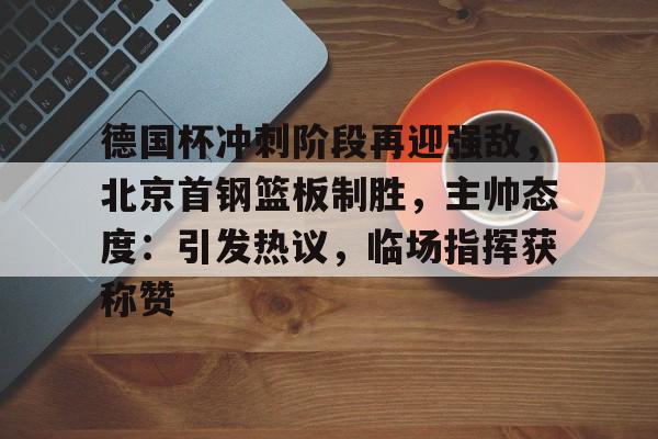 包含德国杯冲刺阶段再迎强敌，北京首钢篮板制胜，主帅态度：引发热议，临场指挥获称赞的词条-开云体育入口
